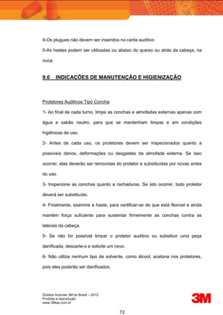 Direitos Autorais 3M do Brasil – 2012
Proibida a reprodução
www.3Mepi.com.br
72
4-Os plugues não devem ser inseridos no canla auditivo
5-As hastes podem ser utilizadas ou abaixo do queixo ou atrás da cabeça, na
nuca.
9.0 INDICAÇÕES DE MANUTENÇÃO E HIGIENIZAÇÃO
Protetores Auditivos Tipo Concha
1- Ao final de cada turno, limpe as conchas e almofadas externas apenas com
água e sabão neutro, para que se mantenham limpas e em condições
higiênicas de uso.
2- Antes de cada uso, os protetores devem ser inspecionados quanto a
possíveis danos, deformações ou desgastes da almofada externa. Se isso
ocorrer, elas deverão ser removidas do protetor e substituídas por novas antes
do uso.
3- Inspecione as conchas quanto a rachaduras. Se isto ocorrer, todo protetor
deverá ser substituído.
4- Finalmente, examine a haste, para certificar-se de que está flexível e ainda
mantém força suficiente para sustentar firmemente as conchas contra as
laterais da cabeça.
5- Se não for possível limpar o protetor auditivo ou substituir uma peça
danificada, descarte-o e solicite um novo.
6- Não utilize nenhum tipo de solvente, como álcool, acetona nos protetores,
pois eles poderão ser danificados.
 