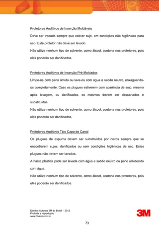Direitos Autorais 3M do Brasil – 2012
Proibida a reprodução
www.3Mepi.com.br
73
Protetores Auditivos de Inserção Moldáveis
Deve ser trocado sempre que estiver sujo, em condições não higiênicas para
uso. Este protetor não deve ser lavado.
Não utilize nenhum tipo de solvente, como álcool, acetona nos protetores, pois
eles poderão ser danificados.
Protetores Auditivos de Inserção Pré-Moldados
Limpe-os com pano úmido ou lave-os com água e sabão neutro, enxaguando-
os completamente. Caso os plugues estiverem com aparência de sujo, mesmo
após lavagem, ou danificados, os mesmos devem ser descartados e
substituídos.
Não utilize nenhum tipo de solvente, como álcool, acetona nos protetores, pois
eles poderão ser danificados.
Protetores Auditivos Tipo Capa de Canal
Os plugues de espuma devem ser substituídos por novos sempre que se
encontrarem sujos, danificados ou sem condições higiênicas de uso. Estes
plugues não devem ser lavados.
A haste plástica pode ser lavada com água e sabão neutro ou pano umidecido
com água.
Não utilize nenhum tipo de solvente, como álcool, acetona nos protetores, pois
eles poderão ser danificados.
 