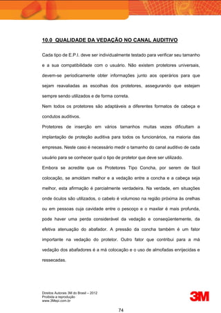 Direitos Autorais 3M do Brasil – 2012
Proibida a reprodução
www.3Mepi.com.br
74
10.0 QUALIDADE DA VEDAÇÃO NO CANAL AUDITIVO
Cada tipo de E.P.I. deve ser individualmente testado para verificar seu tamanho
e a sua compatibilidade com o usuário. Não existem protetores universais,
devem-se periodicamente obter informações junto aos operários para que
sejam reavaliadas as escolhas dos protetores, assegurando que estejam
sempre sendo utilizados e de forma correta.
Nem todos os protetores são adaptáveis a diferentes formatos de cabeça e
condutos auditivos.
Protetores de inserção em vários tamanhos muitas vezes dificultam a
implantação de proteção auditiva para todos os funcionários, na maioria das
empresas. Neste caso é necessário medir o tamanho do canal auditivo de cada
usuário para se conhecer qual o tipo de protetor que deve ser utilizado.
Embora se acredite que os Protetores Tipo Concha, por serem de fácil
colocação, se amoldam melhor e a vedação entre a concha e a cabeça seja
melhor, esta afirmação é parcialmente verdadeira. Na verdade, em situações
onde óculos são utilizados, o cabelo é volumoso na região próxima às orelhas
ou em pessoas cuja cavidade entre o pescoço e o maxilar é mais profunda,
pode haver uma perda considerável da vedação e conseqüentemente, da
efetiva atenuação do abafador. A pressão da concha também é um fator
importante na vedação do protetor. Outro fator que contribui para a má
vedação dos abafadores é a má colocação e o uso de almofadas enrijecidas e
ressecadas.
 