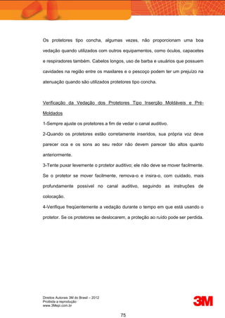 Direitos Autorais 3M do Brasil – 2012
Proibida a reprodução
www.3Mepi.com.br
75
Os protetores tipo concha, algumas vezes, não proporcionam uma boa
vedação quando utilizados com outros equipamentos, como óculos, capacetes
e respiradores também. Cabelos longos, uso de barba e usuários que possuem
cavidades na região entre os maxilares e o pescoço podem ter um prejuízo na
atenuação quando são utilizados protetores tipo concha.
Verificação da Vedação dos Protetores Tipo Inserção Moldáveis e Pré-
Moldados
1-Sempre ajuste os protetores a fim de vedar o canal auditivo.
2-Quando os protetores estão corretamente inseridos, sua própria voz deve
parecer oca e os sons ao seu redor não devem parecer tão altos quanto
anteriormente.
3-Tente puxar levemente o protetor auditivo; ele não deve se mover facilmente.
Se o protetor se mover facilmente, remova-o e insira-o, com cuidado, mais
profundamente possível no canal auditivo, seguindo as instruções de
colocação.
4-Verifique freqüentemente a vedação durante o tempo em que está usando o
protetor. Se os protetores se deslocarem, a proteção ao ruído pode ser perdida.
 