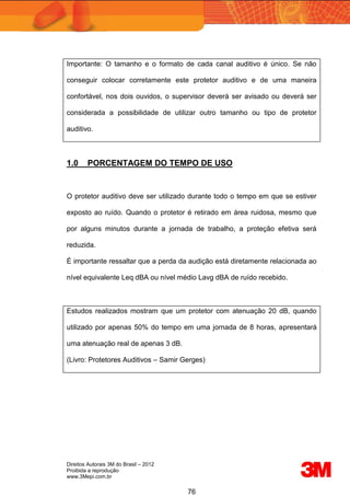 Direitos Autorais 3M do Brasil – 2012
Proibida a reprodução
www.3Mepi.com.br
76
Importante: O tamanho e o formato de cada canal auditivo é único. Se não
conseguir colocar corretamente este protetor auditivo e de uma maneira
confortável, nos dois ouvidos, o supervisor deverá ser avisado ou deverá ser
considerada a possibilidade de utilizar outro tamanho ou tipo de protetor
auditivo.
1.0 PORCENTAGEM DO TEMPO DE USO
O protetor auditivo deve ser utilizado durante todo o tempo em que se estiver
exposto ao ruído. Quando o protetor é retirado em área ruidosa, mesmo que
por alguns minutos durante a jornada de trabalho, a proteção efetiva será
reduzida.
É importante ressaltar que a perda da audição está diretamente relacionada ao
nível equivalente Leq dBA ou nível médio Lavg dBA de ruído recebido.
Estudos realizados mostram que um protetor com atenuação 20 dB, quando
utilizado por apenas 50% do tempo em uma jornada de 8 horas, apresentará
uma atenuação real de apenas 3 dB.
(Livro: Protetores Auditivos – Samir Gerges)
 