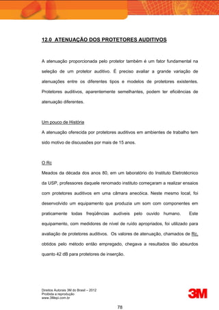 Direitos Autorais 3M do Brasil – 2012
Proibida a reprodução
www.3Mepi.com.br
78
12.0 ATENUAÇÃO DOS PROTETORES AUDITIVOS
A atenuação proporcionada pelo protetor também é um fator fundamental na
seleção de um protetor auditivo. É preciso avaliar a grande variação de
atenuações entre os diferentes tipos e modelos de protetores existentes.
Protetores auditivos, aparentemente semelhantes, podem ter eficiências de
atenuação diferentes.
Um pouco de História
A atenuação oferecida por protetores auditivos em ambientes de trabalho tem
sido motivo de discussões por mais de 15 anos.
O Rc
Meados da década dos anos 80, em um laboratório do Instituto Eletrotécnico
da USP, professores daquele renomado instituto começaram a realizar ensaios
com protetores auditivos em uma câmara anecóica. Neste mesmo local, foi
desenvolvido um equipamento que produzia um som com componentes em
praticamente todas freqüências audíveis pelo ouvido humano. Este
equipamento, com medidores de nível de ruído apropriados, foi utilizado para
avaliação de protetores auditivos. Os valores de atenuação, chamados de Rc,
obtidos pelo método então empregado, chegava a resultados tão absurdos
quanto 42 dB para protetores de inserção.
 