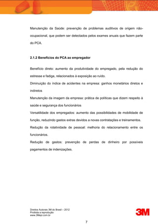 Direitos Autorais 3M do Brasil – 2012
Proibida a reprodução
www.3Mepi.com.br
7
Manutenção da Saúde: prevenção de problemas auditivos de origem não-
ocupacional, que podem ser detectados pelos exames anuais que fazem parte
do PCA.
2.1.2 Benefícios do PCA ao empregador
Benefício direto: aumento da produtividade do empregado, pela redução do
estresse e fadiga, relacionados à exposição ao ruído.
Diminuição do índice de acidentes na empresa: ganhos monetários diretos e
indiretos
Manutenção da imagem da empresa: prática de políticas que dizem respeito à
saúde e segurança dos funcionários
Versatilidade dos empregados: aumento das possibilidades de mobilidade de
função, reduzindo gastos extras devidos a novas contratações e treinamentos.
Redução da rotatividade de pessoal: melhoria do relacionamento entre os
funcionários.
Redução de gastos: prevenção de perdas de dinheiro por possíveis
pagamentos de indenizações.
 