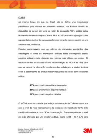 Direitos Autorais 3M do Brasil – 2012
Proibida a reprodução
www.3Mepi.com.br
80
O NRR
Ao mesmo tempo em que, no Brasil, não se definia uma metodologia
padronizada para ensaios de protetores auditivos, nos Estados Unidos as
discussões se davam em torno do valor de atenuação NRR, obtidos pelos
laboratórios de ensaio segundo norma ANSI S3.19/1974 e sua aplicação como
representativo do nível de atenuação oferecido por este mesmo produto em um
ambiente real, de fábrica.
Estudos comprovavam que os valores de atenuação constantes das
embalagens e folhas de informações técnicas sobre desempenho destes
produtos estavam muito distantes dos valores reais obtidos na prática. O
resultado de tais discussões foi uma recomendação do NIOSH de 1998 para
que os valores de atenuação constantes das embalagens e dados técnicos
sobre o desempenho do produto fossem reduzidos de acordo com o seguinte
critério:
25% para protetores auditivos tipo concha
50% para protetores de espuma moldável
70% para protetores pré- moldados
O NIOSH ainda recomenda que se faça uma correção de 7 dB nos casos em
que o nível de ruído representativo da exposição do trabalhador tenha sido
medido utilizando-se a curva “A” de compensação. Em outras palavras, o nível
de ruído oferecido por um protetor auditivo, ficaria (NRR – 7) X 0,75 para
 
