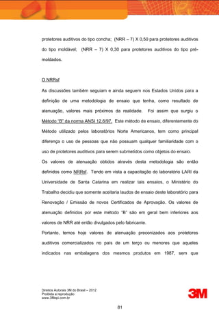 Direitos Autorais 3M do Brasil – 2012
Proibida a reprodução
www.3Mepi.com.br
81
protetores auditivos do tipo concha; (NRR – 7) X 0,50 para protetores auditivos
do tipo moldável; (NRR – 7) X 0,30 para protetores auditivos do tipo pré-
moldados.
O NRRsf
As discussões também seguiam e ainda seguem nos Estados Unidos para a
definição de uma metodologia de ensaio que tenha, como resultado de
atenuação, valores mais próximos da realidade. Foi assim que surgiu o
Método “B” da norma ANSI 12.6/97. Este método de ensaio, diferentemente do
Método utilizado pelos laboratórios Norte Americanos, tem como principal
diferença o uso de pessoas que não possuam qualquer familiaridade com o
uso de protetores auditivos para serem submetidos como objetos do ensaio.
Os valores de atenuação obtidos através desta metodologia são então
definidos como NRRsf. Tendo em vista a capacitação do laboratório LARI da
Universidade de Santa Catarina em realizar tais ensaios, o Ministério do
Trabalho decidiu que somente aceitaria laudos de ensaio deste laboratório para
Renovação / Emissão de novos Certificados de Aprovação. Os valores de
atenuação definidos por este método ”B” são em geral bem inferiores aos
valores de NRR até então divulgados pelo fabricante.
Portanto, temos hoje valores de atenuação preconizados aos protetores
auditivos comercializados no país de um terço ou menores que aqueles
indicados nas embalagens dos mesmos produtos em 1987, sem que
 
