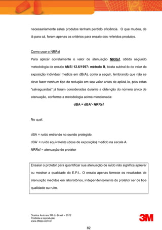 Direitos Autorais 3M do Brasil – 2012
Proibida a reprodução
www.3Mepi.com.br
82
necessariamente estes produtos tenham perdido eficiência. O que mudou, de
lá para cá, foram apenas os critérios para ensaio dos referidos produtos.
Como usar o NRRsf
Para aplicar corretamente o valor de atenuação NRRsf, obtido segundo
metodologia de ensaio ANSI 12.6/1997- método B, basta subtraí-lo do valor da
exposição individual medida em dB(A), como a seguir, lembrando que não se
deve fazer nenhum tipo de redução em seu valor antes de aplicá-lo, pois estas
“salvaguardas” já foram consideradas durante a obtenção do número único de
atenuação, conforme a metodologia acima mencionada:
dBA = dBA’- NRRsf
No qual:
dBA = ruído entrando no ouvido protegido
dBA’ = ruído equivalente (dose de exposição) medido na escala A
NRRsf = atenuação do protetor
Ensaiar o protetor para quantificar sua atenuação de ruído não significa aprovar
ou mostrar a qualidade do E.P.I.. O ensaio apenas fornece os resultados de
atenuação medidos em laboratórios, independentemente do protetor ser de boa
qualidade ou ruim.
 
