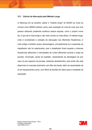 Direitos Autorais 3M do Brasil – 2012
Proibida a reprodução
www.3Mepi.com.br
83
12.1 Cálculo da Atenuação pelo Método Longo
A diferença em se escolher utilizar o "método longo" do NIOSH ao invés do
número único NRRsf (método curto), para avaliação do nível de ruído que uma
pessoa utilizando protetores auditivos estaria exposta, como o próprio nome
diz, é que ele é mais longo e não mais correto ou mais eficaz. O método longo,
onde é considerada a variação da atenuação nas diferentes freqüências, é
mais antigo e também possui desvantagens, principalmente se a exposição do
trabalhador não for estacionária, pois o trabalhador ficará exposto a diversas
frequências diferentes e intensidades de ruídos diferentes durante o longo da
jornada. Conclusão: perda da exatidão, necessitando da abordagem do pior
caso no pior espectro da jornada, utilizando decibelímetro, pois ainda não está
disponível no mercado dosímetro com filtro de banda, além da necessidade de
se ter equipamentos caros, com filtros de bandas de oitava para a avaliação da
exposição.
 