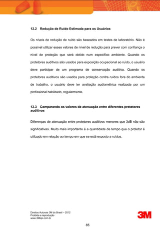 Direitos Autorais 3M do Brasil – 2012
Proibida a reprodução
www.3Mepi.com.br
85
12.2 Redução de Ruído Estimada para os Usuários
Os níveis de redução de ruído são baseados em testes de laboratório. Não é
possível utilizar esses valores de nível de redução para prever com confiança o
nível de proteção que será obtido num específico ambiente. Quando os
protetores auditivos são usados para exposição ocupacional ao ruído, o usuário
deve participar de um programa de conservação auditiva. Quando os
protetores auditivos são usados para proteção contra ruídos fora do ambiente
de trabalho, o usuário deve ter avaliação audiométrica realizada por um
profissional habilitado, regularmente.
12.3 Comparando os valores de atenuação entre diferentes protetores
auditivos
Diferenças de atenuação entre protetores auditivos menores que 3dB não são
significativas. Muito mais importante é a quantidade de tempo que o protetor é
utilizado em relação ao tempo em que se está exposto a ruídos.
 