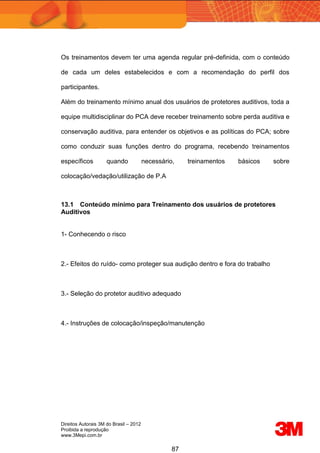 Direitos Autorais 3M do Brasil – 2012
Proibida a reprodução
www.3Mepi.com.br
87
Os treinamentos devem ter uma agenda regular pré-definida, com o conteúdo
de cada um deles estabelecidos e com a recomendação do perfil dos
participantes.
Além do treinamento mínimo anual dos usuários de protetores auditivos, toda a
equipe multidisciplinar do PCA deve receber treinamento sobre perda auditiva e
conservação auditiva, para entender os objetivos e as políticas do PCA; sobre
como conduzir suas funções dentro do programa, recebendo treinamentos
específicos quando necessário, treinamentos básicos sobre
colocação/vedação/utilização de P.A
13.1 Conteúdo mínimo para Treinamento dos usuários de protetores
Auditivos
1- Conhecendo o risco
2.- Efeitos do ruído- como proteger sua audição dentro e fora do trabalho
3.- Seleção do protetor auditivo adequado
4.- Instruções de colocação/inspeção/manutenção
 