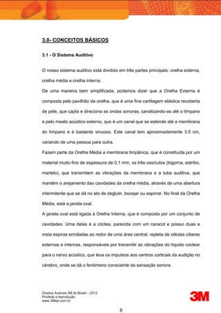 Direitos Autorais 3M do Brasil – 2012
Proibida a reprodução
www.3Mepi.com.br
8
3.0- CONCEITOS BÁSICOS
3.1 - O Sistema Auditivo
O nosso sistema auditivo está dividido em três partes principais: orelha externa,
orelha média e orelha interna.
De uma maneira bem simplificada, podemos dizer que a Orelha Externa é
composta pelo pavilhão da orelha, que é uma fina cartilagem elástica recoberta
de pele, que capta e direciona as ondas sonoras, canalizando-as até o tímpano
e pelo meato acústico externo, que é um canal que se estende até a membrana
do tímpano e é bastante sinuoso. Este canal tem aproximadamente 3.5 cm,
variando de uma pessoa para outra.
Fazem parte da Orelha Média a membrana timpânica, que é constituída por um
material muito fino de espessura de 0,1 mm, os três ossículos (bigorna, estribo,
martelo), que transmitem as vibrações da membrana e a tuba auditiva, que
mantém o arejamento das cavidades da orelha média, através de uma abertura
intermitente que se dá no ato de deglutir, bocejar ou espirrar. No final da Orelha
Média, está a janela oval.
A janela oval está ligada à Orelha Interna, que é composta por um conjunto de
cavidades. Uma delas é a cóclea, parecida com um caracol e possui duas e
meia espiras enroladas ao redor de uma área central, repleta de células ciliares
externas e internas, responsáveis por transmitir as vibrações do líquido coclear
para o nervo acústico, que leva os impulsos aos centros corticais da audição no
cérebro, onde se dá o fenômeno consciente da sensação sonora.
 