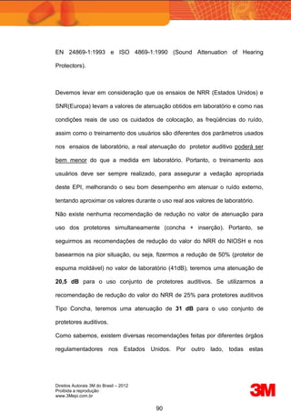 Direitos Autorais 3M do Brasil – 2012
Proibida a reprodução
www.3Mepi.com.br
90
EN 24869-1:1993 e ISO 4869-1:1990 (Sound Attenuation of Hearing
Protectors).
Devemos levar em consideração que os ensaios de NRR (Estados Unidos) e
SNR(Europa) levam a valores de atenuação obtidos em laboratório e como nas
condições reais de uso os cuidados de colocação, as freqüências do ruído,
assim como o treinamento dos usuários são diferentes dos parâmetros usados
nos ensaios de laboratório, a real atenuação do protetor auditivo poderá ser
bem menor do que a medida em laboratório. Portanto, o treinamento aos
usuários deve ser sempre realizado, para assegurar a vedação apropriada
deste EPI, melhorando o seu bom desempenho em atenuar o ruído externo,
tentando aproximar os valores durante o uso real aos valores de laboratório.
Não existe nenhuma recomendação de redução no valor de atenuação para
uso dos protetores simultaneamente (concha + inserção). Portanto, se
seguirmos as recomendações de redução do valor do NRR do NIOSH e nos
basearmos na pior situação, ou seja, fizermos a redução de 50% (protetor de
espuma moldável) no valor de laboratório (41dB), teremos uma atenuação de
20,5 dB para o uso conjunto de protetores auditivos. Se utilizarmos a
recomendação de redução do valor do NRR de 25% para protetores auditivos
Tipo Concha, teremos uma atenuação de 31 dB para o uso conjunto de
protetores auditivos.
Como sabemos, existem diversas recomendações feitas por diferentes órgãos
regulamentadores nos Estados Unidos. Por outro lado, todas estas
 
