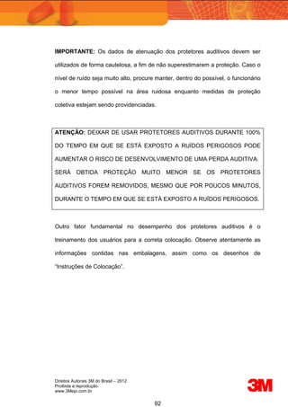 Direitos Autorais 3M do Brasil – 2012
Proibida a reprodução
www.3Mepi.com.br
92
IMPORTANTE: Os dados de atenuação dos protetores auditivos devem ser
utilizados de forma cautelosa, a fim de não superestimarem a proteção. Caso o
nível de ruído seja muito alto, procure manter, dentro do possível, o funcionário
o menor tempo possível na área ruidosa enquanto medidas de proteção
coletiva estejam sendo providenciadas.
ATENÇÃO: DEIXAR DE USAR PROTETORES AUDITIVOS DURANTE 100%
DO TEMPO EM QUE SE ESTÁ EXPOSTO A RUÍDOS PERIGOSOS PODE
AUMENTAR O RISCO DE DESENVOLVIMENTO DE UMA PERDA AUDITIVA.
SERÁ OBTIDA PROTEÇÃO MUITO MENOR SE OS PROTETORES
AUDITIVOS FOREM REMOVIDOS, MESMO QUE POR POUCOS MINUTOS,
DURANTE O TEMPO EM QUE SE ESTÁ EXPOSTO A RUÍDOS PERIGOSOS.
Outro fator fundamental no desempenho dos protetores auditivos é o
treinamento dos usuários para a correta colocação. Observe atentamente as
informações contidas nas embalagens, assim como os desenhos de
“Instruções de Colocação”.
 