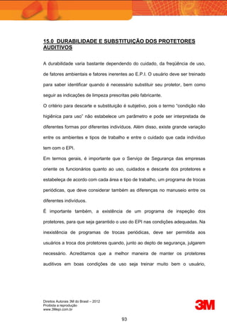 Direitos Autorais 3M do Brasil – 2012
Proibida a reprodução
www.3Mepi.com.br
93
15.0 DURABILIDADE E SUBSTITUIÇÃO DOS PROTETORES
AUDITIVOS
A durabilidade varia bastante dependendo do cuidado, da freqüência de uso,
de fatores ambientais e fatores inerentes ao E.P.I. O usuário deve ser treinado
para saber identificar quando é necessário substituir seu protetor, bem como
seguir as indicações de limpeza prescritas pelo fabricante.
O critério para descarte e substituição é subjetivo, pois o termo “condição não
higiênica para uso” não estabelece um parâmetro e pode ser interpretada de
diferentes formas por diferentes indivíduos. Além disso, existe grande variação
entre os ambientes e tipos de trabalho e entre o cuidado que cada indivíduo
tem com o EPI.
Em termos gerais, é importante que o Serviço de Segurança das empresas
oriente os funcionários quanto ao uso, cuidados e descarte dos protetores e
estabeleça de acordo com cada área e tipo de trabalho, um programa de trocas
periódicas, que deve considerar também as diferenças no manuseio entre os
diferentes indivíduos.
É importante também, a existência de um programa de inspeção dos
protetores, para que seja garantido o uso do EPI nas condições adequadas. Na
inexistência de programas de trocas periódicas, deve ser permitida aos
usuários a troca dos protetores quando, junto ao depto de segurança, julgarem
necessário. Acreditamos que a melhor maneira de manter os protetores
auditivos em boas condições de uso seja treinar muito bem o usuário,
 