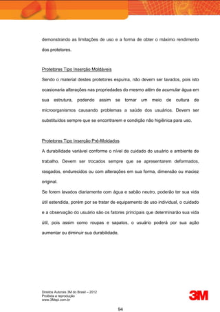 Direitos Autorais 3M do Brasil – 2012
Proibida a reprodução
www.3Mepi.com.br
94
demonstrando as limitações de uso e a forma de obter o máximo rendimento
dos protetores.
Protetores Tipo Inserção Moldáveis
Sendo o material destes protetores espuma, não devem ser lavados, pois isto
ocasionaria alterações nas propriedades do mesmo além de acumular água em
sua estrutura, podendo assim se tornar um meio de cultura de
microorganismos causando problemas a saúde dos usuários. Devem ser
substituídos sempre que se encontrarem e condição não higiênica para uso.
Protetores Tipo Inserção Pré-Moldados
A durabilidade variável conforme o nível de cuidado do usuário e ambiente de
trabalho. Devem ser trocados sempre que se apresentarem deformados,
rasgados, endurecidos ou com alterações em sua forma, dimensão ou maciez
original.
Se forem lavados diariamente com água e sabão neutro, poderão ter sua vida
útil estendida, porém por se tratar de equipamento de uso individual, o cuidado
e a observação do usuário são os fatores principais que determinarão sua vida
útil, pois assim como roupas e sapatos, o usuário poderá por sua ação
aumentar ou diminuir sua durabilidade.
 
