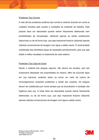 Direitos Autorais 3M do Brasil – 2012
Proibida a reprodução
www.3Mepi.com.br
95
Protetores Tipo Concha
A vida útil dos protetores auditivos tipo concha é variável, levando em conta os
cuidados tomados pelo usuário e condições do ambiente de trabalho. Este
produto deve ser descartado quando estiver fisicamente deteriorado sem
possibilidades de recuperação, utilizando apenas as partes substituíveis
disponíveis ou de tal forma sujo, que seja impossível limpá-lo utilizando apenas
métodos convencionais de lavagem com água e sabão neutro. É recomendada
substituição das almofadas (peça de reposição) periodicamente, para que seja
obtido o melhor resultado no isolamento do ruído externo.
Protetores Tipo Capa de Canal
Sendo o material dos plugues espuma, não devem ser lavados, pois isto
ocasionaria alterações nas propriedades do mesmo, além de acumular água
em sua estrutura, podendo assim se tornar um meio de cultura de
microorganismos causando problemas a saúde dos usuários. Os plugues
devem ser substituídos por novos sempre que se encontrarem e condição não
higiênica para uso. A haste deve ser descartada quando estiver fisicamente
deteriorada, ou de tal forma sujo, que seja impossível limpá-lo utilizando
apenas métodos convencionais de lavagem com água e sabão neutro.
 