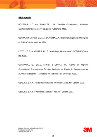 Direitos Autorais 3M do Brasil – 2012
Proibida a reprodução
www.3Mepi.com.br
96
Bibliografia
ROYSTER, J.D and ROYSTER, L.H. “Hearing Conservation. Practical
Guidelines for Success”. 1st
ed, Lewis Publishers, 1190.
COSTA, S.S., CRUZ, O.L.M. e OLIVEIRA, J.A. “Otorrinolaringologia: Princípios
e Prática”. Artes Médicas, 1994.
LEITE, J.C.B. e NOVAES, R.J.S. “Audiologia Ocupacional”. SESI-RJ/SENAI-
RJ, 1998.
GIAMPAOLI, E., SAAD, I.F.S.D. e CUNHA, I.A. “Norma de Higiene
Ocupacional. Procedimento Técnico. Avaliação da Exposição Ocupacional ao
Ruído”. Fundacentro – Ministério do Trabalho e do Emprego, 1999.
GERGES, S.N.Y.” Ruído: Fundamentos e Controle”. 2 ed. NR Editora, 2000.
GERGES, S.N.Y. “Protetores Auditivos”. 1ed. NR Editora, 2003.
 