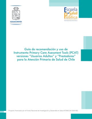 Guía de recomendación y uso de
Instrumento Primary Care Asessment Tools (PCAT)
versiones “Usuarios Adultos” y “Prestadores”
para la Atención Primaria de Salud de Chile
Proyecto financiado por el Fondo Nacional de Investigación y Desarrollo en Salud (FONIS SA13I20190)
 