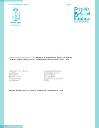 CL-PCAT-AE-VERSIÓN CHILENA FOLIO
AE
Equipo de investigación PCAT Chile, Proyecto de investigación Fonis (SA13I20190)
”Proceso de adaptación cultural y validación de los instrumentos PCAT Chile”
Alejandra Fuentes-García 			 Investigadora Principal
Juan Ilabaca 					 Investigador Alterno
Álvaro Lefio 					 Coinvestigador
Mauricio Fuentes 				 Coinvestigador
Carlos Sandaña 				 Ayudante de Investigación
Rafael Alaniz 		 Tesista
Escuela de Salud Pública, Facultad de Medicina, Universidad de Chile
 