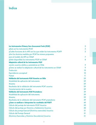 3
Los instrumentos Primary Care Assessment Tools (PCAT)	5
¿Qué son los instrumentos PCAT	 5
¿Cuáles funciones de la APS son los que miden los instrumentos PCAT?	 5
¿Son los dominios medidos por PCAT las mismas propuestas
para el modelo de APS en Chile?	 7
¿Están disponibles los instrumentos PCAT en Chile?	 8
Adaptación cultural de los instrumentos PCAT
versión usuarios adultos y prestadores en Chile	 9
¿Cómo se realizó la adaptación cultural de los instrumentos en Chile?	 9
Traducción	10
Equivalencia conceptual	 10
Pretest	11
Validación del instrumento PCAT Usuarios en Chile	29
Modalidad de aplicación del instrumento	 29
Muestra	29
Resultados de la validación del instrumento PCAT usuarios	 29
Caracterización de la muestra	 29
Validación del instrumento PCAT Prestadores	39
Modalidad de aplicación del instrumento	 39
Muestra	39
Resultados de la validación del instrumento PCAT prestadores	 39
¿Cómo se analizan e interpretan los resultados del PCAT?	49
Cálculo del puntaje de instrumento PCAT Usuarios	 50
Cálculo del puntaje por Dominio y Subdominio Usuarios	 50
Cálculo de puntaje Esencial (Dominios esenciales) Usuarios	 51
Cálculo del Puntaje General 	 51
(Dominios Esenciales y Dominios Secundarios) Usuarios	 51
Indice
 