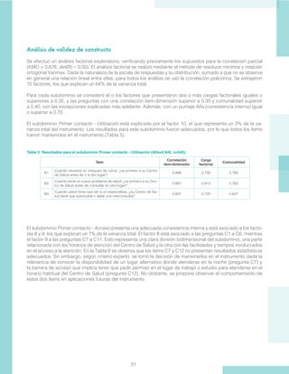 31
Análisis de validez de constructo
Se efectuó un análisis factorial exploratorio, verificando previamente los supuestos para la correlación parcial
(KMO = 0,676, det(R) ≈ 0.00). El análisis factorial se realizó mediante el método de residuos mínimos y rotación
ortogonal Varimax. Dada la naturaleza de la escala de respuestas y su distribución, sumado a que no se observa
en general una relación lineal entre ellas, para todos los análisis se usó la correlación policórica. Se extrajeron
15 factores, los que explican un 64% de la varianza total.
Para cada subdominio se consideró el o los factores que presentaron dos o más cargas factoriales iguales o
superiores a 0.35, y las preguntas con una correlación ítem-dimensión superior a 0.30 y comunalidad superior
a 0.40, con las excepciones explicadas más adelante. Además, con un puntaje Alfa (consistencia interna) igual
o superior a 0.70.
El subdominio Primer contacto - Utilización está explicado por el factor 10, el que representa un 3% de la va-
rianza total del instrumento. Los resultados para este subdominio fueron adecuados, por lo que todos los ítems
fueron mantenidos en el instrumento (Tabla 5).
Tabla 5: Resultados para el subdominio Primer contacto - Utilización (Alfa=0.840, n=540).
Ítem
Correlación
ítem-dimensión
Carga
factorial
Comunalidad
B1
Cuando necesita un chequeo de rutina, ¿va primero a su Centro
de Salud antes de ir a otro lugar?
0.888 0.730 0.765
B2
Cuando tiene un nuevo problema de salud, ¿va primero a su Cen-
tro de Salud antes de consultar en otro lugar?
0.897 0.813 0.782
B3
Cuando usted tiene que ver a un especialista, ¿su Centro de Sa-
lud tiene que autorizarle o darle una interconsulta?
0.827 0.725 0.627
El subdominio Primer contacto - Acceso presenta una adecuada consistencia interna y está asociado a los facto-
res 8 y 9, los que explican un 7% de la varianza total. El factor 8 está asociado a las preguntas C1 a C6, mientras
el factor 9 a las preguntas C7 a C11. Esto representa una clara división bidimensional del subdominio, una parte
relacionada con los horarios de atención del Centro de Salud y la otra con las facilidades y tiempos involucrados
en el acceso a la atención. En la Tabla 6 se observa que los ítems C7 y C12 no presentan resultados estadísticos
adecuados. Sin embargo, según criterio experto, se tomó la decisión de mantenerlos en el instrumento dada la
relevancia de conocer la disponibilidad de un lugar alternativo donde atenderse en la noche (pregunta C7) y
la barrera de acceso que implica tener que pedir permiso en el lugar de trabajo o estudio para atenderse en el
horario habitual del Centro de Salud (pregunta C12). No obstante, se propone observar el comportamiento de
estos dos ítems en aplicaciones futuras del instrumento.
 