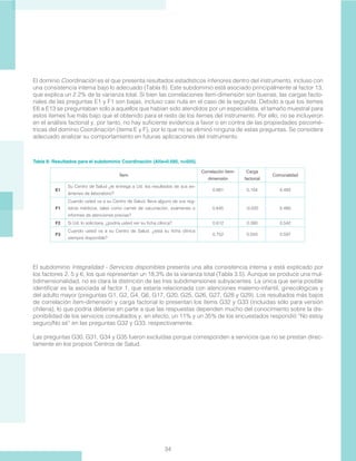 34
El dominio Coordinación es el que presenta resultados estadísticos inferiores dentro del instrumento, incluso con
una consistencia interna bajo lo adecuado (Tabla 8). Este subdominio está asociado principalmente al factor 13,
que explica un 2.2% de la varianza total. Si bien las correlaciones ítem-dimensión son buenas, las cargas facto-
riales de las preguntas E1 y F1 son bajas, incluso casi nula en el caso de la segunda. Debido a que los itemes
E6 a E13 se preguntaban solo a aquellos que habían sido atendidos por un especialista, el tamaño muestral para
estos itemes fue más bajo que el obtenido para el resto de los itemes del instrumento. Por ello, no se incluyeron
en el análisis factorial y, por tanto, no hay suficiente evidencia a favor o en contra de las propiedades psicomé-
tricas del dominio Coordinación (ítems E y F), por lo que no se eliminó ninguna de estas preguntas. Se considera
adecuado analizar su comportamiento en futuras aplicaciones del instrumento.
Tabla 8: Resultados para el subdominio Coordinación (Alfa=0.585, n=505).
Ítem
Correlación ítem-
dimensión
Carga
factorial
Comunalidad
E1
Su Centro de Salud ¿le entrega a Ud. los resultados de sus ex-
ámenes de laboratorio?
0.661 0.104 0.493
F1
Cuando usted va a su Centro de Salud, lleva alguno de sus reg-
istros médicos, tales como carnet de vacunación, exámenes o
informes de atenciones previas?
0.645 -0.020 0.480
F2 Si Ud. lo solicitara, ¿podría usted ver su ficha clínica? 0.612 0.390 0.542
F3
Cuando usted va a su Centro de Salud, ¿está su ficha clínica
siempre disponible?
0.752 0.550 0.597
El subdominio Integralidad - Servicios disponibles presenta una alta consistencia interna y está explicado por
los factores 2, 5 y 6, los que representan un 18,3% de la varianza total (Tabla 3.5). Aunque se produce una mul-
tidimensionalidad, no es clara la distinción de las tres subdimensiones subyacentes. La única que sería posible
identificar es la asociada al factor 1, que estaría relacionada con atenciones materno-infantil, ginecológicas y
del adulto mayor (preguntas G1, G2, G4, G6, G17, G20, G25, G26, G27, G28 y G29). Los resultados más bajos
de correlación ítem-dimensión y carga factorial lo presentan los ítems G32 y G33 (incluidas sólo para versión
chilena), lo que podría deberse en parte a que las respuestas dependen mucho del conocimiento sobre la dis-
ponibilidad de los servicios consultados y, en efecto, un 11% y un 35% de los encuestados respondió “No estoy
seguro/No sé” en las preguntas G32 y G33, respectivamente.
Las preguntas G30, G31, G34 y G35 fueron excluídas porque corresponden a servícios que no se prestan direc-
tamente en los propios Centros de Salud.
 