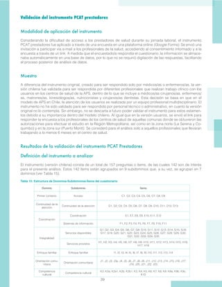 39
Validación del instrumento PCAT prestadores
Modalidad de aplicación del instrumento
Considerando la dificultad de acceso a los prestadores de salud durante su jornada laboral, el instrumento
PCAT prestadores fue aplicado a través de una encuesta en una plataforma online (Google Forms). Se envió una
invitación a participar vía e-mail a los profesionales de la salud, accediendo al consentimiento informado y a la
encuesta a través de un link. A medida que el encuestado/a respondía el cuestionario, la información se almace-
naba automáticamente en una base de datos, por lo que no se requirió digitación de las respuestas, facilitando
el proceso posterior de análisis de datos.
Muestra
A diferencia del instrumento original, creado para ser respondido solo por médicos/as o enfermeros/as, la ver-
sión chilena fue validada para ser respondida por diferentes profesionales que realizan trabajo clínico con los
usuarios en los centros de salud de la APS, dentro de lo que se incluye a médicos/as cirujanos/as, enfermeros/
as, matrones/as, kinesiólogos/as, nutricionistas y cirujanos/as dentistas. Esta decisión se basa en que en el
modelo de APS en Chile, la atención de los usuarios es realizada por un equipo profesional multidisciplinario. El
instrumento no ha sido validado para ser respondido por personal técnico o administrativo, en cuanto la versión
original no lo contempla. Sin embargo, no se descarta a futuro poder validar el instrumento para estos estamen-
tos debido a su importancia dentro del modelo chileno. Al igual que en la versión usuarios, se envió el link para
responder la encuesta a los profesionales de los centros de salud de aquellas comunas donde se obtuvieron las
autorizaciones para efectuar el estudio en la Región Metropolitana, así como en la zona norte (La Serena y Co-
quimbo) y en la zona sur (Puerto Montt). Se consideró para el análisis solo a aquellos profesionales que llevaran
trabajando a lo menos 6 meses en el centro de salud.
 
Resultados de la validación del instrumento PCAT Prestadores
Definición del instrumento a analizar
El instrumento (versión chilena) consta de un total de 157 preguntas o ítems, de las cuales 142 son de interés
para el presente análisis. Estos 142 ítems están agrupados en 9 subdominios que, a su vez, se agrupan en 7
dominios (ver Tabla 15).
Dominio Subdominio Ítems
Primer contacto Acceso C1, C2, C3, C4, C5, C6, C7, C8, C9
Continuidad de la
atención
Continuidad de la atención D1, D2, D3, D4, D5, D6, D7, D8, D9, D10, D11, D12, D13
Coordinación
Coordinación E1, E7, E8, E9, E10, E11, E12
Sistemas de información F1, F2, F3, F4, F5, F6, F7, F8, F10, F11
Integralidad
Servicios disponibles
G1, G2, G3, G4, G5, G6, G7, G8, G10, G11, G12, G13, G14, G15, G16,
G17, G19, G20, G21, G22, G23, G24, G25, G26, G27, G28, G29, G30,
G31, G32, G33, G34, G35
Servicios provistos
H1, H2, H3, H4, H5, H6, H7, H8, H9, H10, H11, H12, H13, H14, H15, H16,
H17, H18
Enfoque familiar Enfoque familiar I1, I2, I3, I4, I5, I6, I7, I8, I9, I10, I11, I12, I13, I14
Orientación comu-
nitaria
Orientación comunitaria
J1, J2, J3, J3a, J4, J5, J6, J7, J8, J9, J11, J12, J13, J14, J15, J16, J17,
J18, J20, J21, J22, J23
Competencia
cultural
Competencia cultural
K2, K2a, K2a1, K2b, K2b1, K3, K4, K5, K6, K7, K8, K9, K9a, K9b, K9c,
K10
Tabla 15: Estructura de Dominios-Subdominios-Ítems del cuestionario
 