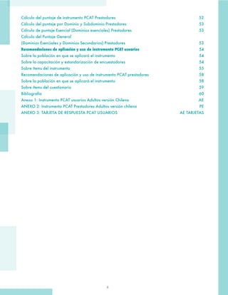 4
Cálculo del puntaje de instrumento PCAT Prestadores	 52
Cálculo del puntaje por Dominio y Subdominio Prestadores	 53
Cálculo de puntaje Esencial (Dominios esenciales) Prestadores	 53
Cálculo del Puntaje General
(Dominios Esenciales y Dominios Secundarios) Prestadores	 53
Recomendaciones de aplicación y uso de instrumento PCAT usuarios	54
Sobre la población en que se aplicará el instrumento	 54
Sobre la capacitación y estandarización de encuestadores	 54
Sobre ítems del instrumento	 55
Recomendaciones de aplicación y uso de instrumento PCAT prestadores	 58
Sobre la población en que se aplicará el instrumento	 58
Sobre ítems del cuestionario	 59
Bibliografía	60
Anexo 1: Instrumento PCAT usuarios Adultos versión Chilena	 AE
ANEXO 2: Instrumento PCAT Prestadores Adultos versión chilena	 PE
ANEXO 3: TARJETA DE RESPUESTA PCAT USUARIOS	 AE TARJETAS
 