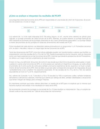 49
¿Cómo se analizan e interpretan los resultados del PCAT?
Las preguntas sobre las funciones de la APS son respondidas en una escala de Likert de 4 opciones, de acuer-
do a la existencia o no de un rasgo:
Definitivamente no Probablemente no Probablemente sí Definitivamente sí
Los valores de 1 a 4 de cada respuesta (el 9 “No estoy seguro, no sé”, asume otros valores) se utilizan para
calcular un puntaje promedio de cada función de la APS. Además, se puede obtener un puntaje Esencial de
APS mediante el promedio de los puntajes obtenidos en las cuatro dimensiones esenciales o un puntaje Global
a través del promedio de los puntajes en todas las dimensiones del modelo del PCAT.
Como resultado de cada dominio, se obtendrán valores promedios en un rango entre 1 y 4. Promedios cercanos
al 4, es decir, más altos, indican un mayor logro de las funciones de la APS.
Tanto las dimensiones del PCAT como los índices globales pueden ser transformados a valores que faciliten su
interpretación como las escalas de 0 a 10 o de 0 a 100. Desde la perspectiva de los Usuarios, esto se interpreta
como una mejor experiencia con las funciones de la APS, mientras que desde la perspectiva de los Prestadores,
se refiere a un mayor nivel de cumplimiento de esas funciones.
Si bien no hay una definición de puntos de corte en esa escala que discrimine situaciones adecuadas o inade-
cuadas en cuanto a las funciones de APS, en otros países por ejemplo en Argentina o Uruguay, se suele utilizar
el promedio de 3 como punto de corte para señalar una buena experiencia de los usuarios o un buen cumpli-
miento de las funciones de la APS. Esto se debe a que ese valor corresponde a la opción de respuestas de que
“probablemente si (se cumplen)” los aspectos esperados. En las escalas de 0 a 10 y de 0 a 100, los valores
equivalentes al 3 son el 7 y el 70, respectivamente.
Así, valores de 3 (escala 1 a 4), 7 (escala 0 a 10) o 70 (escala 0 a 100) o superiores a ellos, señalan fortalezas
del sistema o del servicio valorado, mientras que valores por debajo de ellos, señalan debilidades o situaciones
que tienen margen de trabajo para conseguir mejoras.
Es importante subrayar que estos valores describen un estado de la APS pero no explican por sí mismos qué
factores explican ese estado ni los resultados en salud de la APS.
Se recomienda convertir los puntajes a una escala de 0 a 10 para facilitar su interpretación. Hay un acápite de-
dicado a ello en las secciones de “Cálculo de puntaje de instrumentos”.
1 2 3 4
 