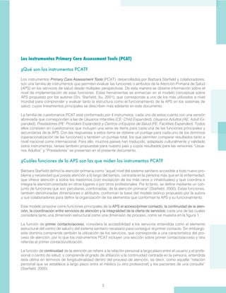 5
Los instrumentos Primary Care Assessment Tools (PCAT)
¿Qué son los instrumentos PCAT?
Los instrumentos Primary Care Assessment Tools (PCAT), desarrollados por Barbara Starfield y colaboradores,
son una familia de instrumentos que permiten evaluar las funciones o atributos de la Atención Primaria de Salud
(APS) en los servicios de salud desde múltiples perspectivas. De esta manera se obtiene información sobre el
nivel de implementación de esas funciones. Estas herramientas se enmarcan en el modelo conceptual sobre
APS propuesto por los autores (Shi, Starfield, Xu, 2001), que corresponde a uno de los más utilizados a nivel
mundial para comprender y evaluar tanto la estructura como el funcionamiento de la APS en los sistemas de
salud, cuyos lineamientos principales se describen más adelante en este documento.
La familia de cuestionarios PCAT está conformado por 4 instrumetos, cada uno de estos cuenta con una versión
abreviada que corresponden a las de Usuarios Infantiles (CE: Child Expanded), Usuarios Adultos (AE: Adult Ex-
panded), Prestadores (PE: Providers Expanded) y Centros o Equipos de Salud (FE: Facilities Expanded). Todos
ellos consisten en cuestionarios que incluyen una serie de ítems para cada una de las funciones principales y
secundarias de la APS. Con las respuestas a estos ítems se obtiene un puntaje para cada uno de los dominios
(operacionalización de las funciones) y también un puntaje total, los que permiten comparar resultados tanto a
nivel nacional como internacional. Para ello, muchos países han traducido, adaptado culturalmente y validado
estos instrumentos, tareas también propuestas para nuestro país y cuyos resultados para las versiones “Usua-
rios Adultos” y “Prestadores” se presentan en el presente documento.
 
¿Cuáles funciones de la APS son las que miden los instrumentos PCAT?
Bárbara Starfield definió la atención primaria como “aquel nivel del sistema sanitario accesible a todo nuevo pro-
blema y necesidad que presta atención a lo largo del tiempo, centrada en la persona más que en la enfermedad,
que ofrece atención a todos los trastornos (con excepción de los más raros o inhabituales) y que coordina e
integra la atención prestada en otros lugares o por otros profesionales. Por lo tanto, se define mediante un con-
junto de funciones que son peculiares, combinadas, de la atención primaria” (Starfield, 2000). Estas funciones,
también denominadas dimensiones o atributos, conforman la base del modelo teórico propuesto por la autora
y sus colaboradores para definir la organización de los elementos que conforman la APS y su funcionamiento.
Este modelo propone como funciones principales de la APS el acceso/primer contacto, la continuidad de la aten-
ción, la coordinación entre servicios de atención y la integralidad de la oferta de servicios; cada una de las cuales
considera tanto una dimensión estructural como una dimensión de proceso, como se muestra en la figura 1.
La función de primer contacto/acceso, considera la accesibilidad a los servicios entendida como el elemento
estructural del centro de salud o del sistema sanitario necesario para conseguir el primer contacto. Sin embargo,
este dominio comprende también la utilización de los servicios, que corresponde a una característica del pro-
ceso de atención, por lo que los instrumentos PCAT incluyen una sección sobre primer contacto/acceso y otra
referida al primer contacto/utilización.
La función de continuidad de la atención se refiere a la relación personal a largo plazo entre el usuario y el profe-
sional o centro de salud, y comprende el grado de afiliación y la continuidad centrada en la persona, entendida
esta última en términos de longitudinalidad dentro del proceso de atención, es decir, como aquella “relación
personal que se establece a largo plazo entre el médico (u otro profesional) y los pacientes de una consulta”
(Starfield, 2000).
 