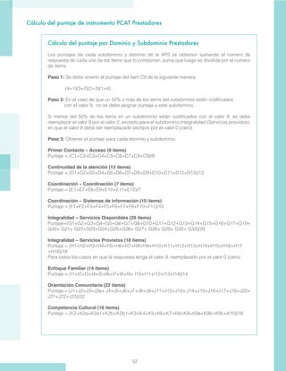 52
Cálculo del puntaje de instrumento PCAT Prestadores
Cálculo del puntaje por Dominio y Subdominio Prestadores
Los puntajes de cada subdominio y dominio de la APS se obtienen sumando el número de
respuesta de cada uno de los items que lo componen, suma que luego es dividida por el número
de items.
Paso 1: Se debe revertir el puntaje del ítem C9 de la siguiente manera:
(4=1)(3=2)(2=3)(1=4)
Paso 2: En el caso de que un 50% o más de los items del subdominio estén codificados 	
con el valor 9, no se debe asignar puntaje a este subdominio.
Si menos del 50% de los items en un subdominio están codificados con el valor 9, se debe
reemplazar el valor 9 por el valor 2, excepto para el subdominio Integralidad (Servicios provistos),
en que el valor 9 debe ser reemplazado siempre por el valor 0 (cero).
Paso 3: Obtener el puntaje para cada dominio y subdominio.
Primer Contacto – Acceso (9 items)
Puntaje = (C1+C2+C3+C4+C5+C6+C7+C8+C9)/9
Continuidad de la atención (13 items)
Puntaje = (D1+D2+D3+D4+D5+D6+D7+D8+D9+D10+D11+D12+D13)/13
Coordinación – Coordinación (7 items)
Puntaje = (E1+E7+E8+E9+E10+E11+E12)/7
Coordinación – Sistemas de información (10 items)
Puntaje = (F1+F2+F3+F4+F5+F6+F7+F8+F10+F11)/10
Integralidad – Servicios Disponibles (29 items)
Puntaje=(G1+G2+G3+G4+G5+G6+G7+G8+G10+G11+G12+G13+G14+G15+G16+G17+G19+
G20+ G21+ G22+G23+G24+G25+G26+ G27+ G28+ G29+ G32+ G33)/29
Integralidad – Servicios Provistos (18 items)
Puntaje = (H1+H2+H3+H4+H5+H6+H7+H8+H9+H10+H11+H12+H13+H14+H15+H16+H17
+H18)/18
Para todos los casos en que la respuesta tenga el valor 9, reemplazarlo por el valor 0 (cero).
Enfoque Familiar (14 items)
Puntaje = (I1+I2+I3+I4+I5+I6+I7+I8+I9+ I10+I11+I12+I13+I14)/14
Orientación Comunitaria (22 items)
Puntaje = (J1+J2+J3+J3a+ J4+J5+J6+J7+J8+J9+J11+J12+J13+ J14+J15+J16+J17+J18+J20+
J21+J22+J23)/22
Competencia Cultural (16 items)
Puntaje = (K2+K2a+K2a1+K2b+K2b1+K3+K4+K5+K6+K7+K8+K9+K9a+K9b+K9c+K10)/16
 