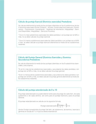 53
Cálculo de puntaje Esencial (Dominios esenciales) Prestadores
Se calcula obteniendo la media de los puntajes obtenidos en los 6 subdominios de los
4 dominios esenciales (Primer Contacto – Acceso, Continuidad de la atención, Coordi-
nación – Coordinación, Coordinación – Sistemas de información, Integralidad – Servi-
cios Disponibles, Integralidad – Servicios Provistos).
* Si en 4 o más subdominios esenciales los datos perdidos o sin puntaje son el 50% o
más, no se debe calcular el puntaje esencial.
* Si en 3 o menos subdominios esenciales los datos perdidos o sin puntaje son el 50%
o más, se debe calcular el puntaje esencial obteniendo la media de los subdominios
restantes.
Cálculo del Puntaje General (Dominios Esenciales y Dominios
Secundarios) Prestadores
Se calcula obteniendo la media de los puntajes obtenidos en los 9 subdominios esen-
ciales y secundarios.
*Si en 6 o más de los subdominios esenciales y secundarios los datos perdidos o sin
puntaje son el 50% o más, no se debe calcular el puntaje general.
*Si en 5 o menos de los subdominios esenciales y secundarios los datos perdidos o sin
puntaje son el 50% o más, se debe calcular el puntaje general obteniendo la media de
los subdominios restantes.
Cálculo del puntaje estandarizado de 0 a 10
El puntaje estandarizado se puede obtener tanto para el puntaje de cada ítem, de cada
subdominio o de cada dominio, así como para el puntaje Esencial y para el puntaje
General.
El puntaje estandarizado se calcula con la siguiente fórmula:
Puntaje estandarizado=( )×10
donde Puntaje corresponde al puntaje (de ítem, de subdominio, de dominio, esencial o
general) en escala de 1 a 4 que se desea estandarizar.
Puntaje - 1
4 - 1
 