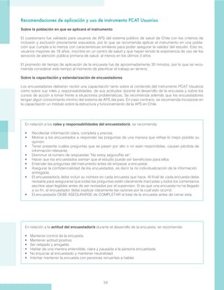 54
Recomendaciones de aplicación y uso de instrumento PCAT Usuarios
Sobre la población en que se aplicará el instrumento
El cuestionario fue validado para usuarios de APS del sistema público de salud de Chile con los criterios de
inclusión y exclusión previamente expuestos, por lo que se recomienda aplicar el instrumento en una pobla-
ción que cumpla a lo menos con características similares para poder asegurar la validez del estudio. Esto es,
usuarios mayores de 18 años, inscritos en un centro de salud y que hayan tenido la experiencia de uso de los
servicios de atención pública primaria de salud, al menos en los últimos 3 años
El promedio de tiempo de aplicación de la encuesta fue de aproximadamente 30 minutos, por lo que se reco-
mienda considerar este tiempo al momento de planificar el trabajo en terreno.
 
Sobre la capacitación y estandarización de encuestadores
Los encuestadores debieran recibir una capacitación tanto sobre el contenido del instrumento PCAT Usuarios
como sobre sus roles y responsabilidades, de sus actitudes durante el desarrollo de la encuesta y sobre los
cursos de acción a tomar frente a situaciones problemáticas. Se recomienda además que los encuestadores
tengan algún conocimiento mínimo del sistema de APS del país. En caso contrario, se recomienda incorporar en
la capacitación un módulo sobre la estructura y funcionamiento de la APS en Chile.
En relación a los roles y responsabilidades del encuestador/a, se recomienda:
•	 Recolectar información clara, completa y precisa.
•	 Motivar a los encuestados a responder las preguntas de una manera que refleje lo mejor posible su
opinión.
•	 Tener presente cuáles preguntas que se pasen por alto o no sean respondidas, causan pérdida de
información relevante.
•	 Disminuir el número de respuestas “No estoy seguro/No sé”.
•	 Hacer que los encuestados sientan que el estudio puede ser beneficioso para ellos.
•	 Entender las preguntas del instrumento antes de empezar a encuestar.
•	 Asegurar la confidencialidad de los encuestados, es decir la no individualización de la información 	
entregada.
•	 El encuestador/a debe incluir su nombre en cada encuesta que hace. Al final de cada encuesta debe
revisarla para asegurarse que todas las preguntas estén claramente marcadas y todos los comentarios
escritos sean legibles antes de ser revisados por el supervisor. Si es que una encuesta no ha llegado
a su fin, el encuestador debe explicar claramente las razones por la cual esto ocurrió.
•	 El encuestador DEBE ASEGURARSE de COMPLETAR el total de la encuesta antes de cerrar esta.
En relación a la actitud del encuestador/a durante el desarrollo de la encuesta, se recomienda:
•	 Mantener control de la encuesta.
•	 Mantener actitud positiva.
•	 Ser relajado y amigable.
•	 Hablar de una manera entendible, clara y pausada a la persona encuestada.
•	 No enjuiciar al encuestado y mantener neutralidad.
•	 Intentar mantener la encuesta con personas renuentes a hablar.
 
