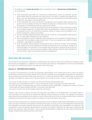 55
En relación a los cursos de acción del encuestador/a frente a situaciones problemáticas,
se recomienda:
•	 Estar preparado para lidiar con situaciones problemáticas (como por ejemplo, que al-
guien desee dejar de responder encuesta previo a su término, molestia ante alguna pre-
gunta, que sea interpelado por alguien del centro que desconozca la autorización para
realizar las encuestas u otras situaciones).
•	 Si el encuestado dice que no entiende una pregunta, el encuestador debe repetir la pre-
gunta. Si el encuestado continúa sin entender la pregunta, se debe anotar al margen que
encuestado no entendió la pregunta y seguir la encuesta.
•	 Si el encuestado no entiende la pregunta, pero el encuestador se da cuenta solo cuando
el encuestado responde, se debe interrumpir educadamente y repetir la pregunta. Si el
encuestado continúa sin entender la pregunta, anotar al margen que encuestado no en-
tendió la pregunta y seguir la encuesta.
•	 Si el encuestado pregunta sobre la definición de un término, el encuestador debe respon-
der “Lo que usted considere que eso significa”.
•	 Si el encuestado no quiere responder ciertas preguntas, el encuestador no debe forzar la
respuesta. El encuestador puede aclarar que “si hay una pregunta que usted no desea
responder, solo dígame y la saltamos”.
•	 Si el encuestado desea finalizar la entrevista previo al término de esta, el encuestador
debe preguntar por la posibilidad de finalizar la entrevista en otro momento, ya sea en el
centro de salud o en domicilio. Si encuestado está de acuerdo, asegurarse de contar con
número telefónico y dirección del encuestado. Debe además anotar el motivo del término
de la encuesta, dato muy relevante para los investigadores.
Sobre ítems del instrumento
A continuación se presentan comentarios y aclaraciones sobre algunos ítems del cuestionario surgidos a partir
del proceso de adaptación y validación. Se recomienda que tanto los investigadores como los encuestadores
los tengan en consideración previo a la aplicación del instrumento.
Sección A – INFORMACIÓN GENERAL
La sección A corresponde a una serie de preguntas relacionadas con la identificación de un centro de salud y
la utilización de éste que permiten seleccionar y verificar si la persona es candidata a responder el cuestionario,
sobre la base que la persona debe estar inscrito en un centro de salud de APS y haber tenido la experiencia
de haber consultado en aquel centro. De esta manera, la encuesta se cierra, es decir, no puede realizarse si:
- El usuario no está inscrito en un Centro de Atención Primaria de Salud (Item A3).
- El usuario no ha consultado al menos 1 vez en los últimos 3 años en el Centro de Salud (Item A4).
- El centro de salud no corresponde a un Centro de Salud Familiar (CESFAM) u hospital comunitario, un Centro
Comunitario de Salud Familiar (CECOF) o una posta rural (Item A6).
- El usuario es menor de 18 años (según fecha de nacimiento).
Además, esta sección contiene una serie de preguntas cuyo objetivo no es determinar si se puede realizar o
no la encuesta, sino caracterizar la relación de afiliación entre el usuario y el centro. Por ejemplo, se pregunta
sobre atenciones realizadas por el usuario en otros centros diferentes al centro de salud identificado o sobre los
problemas de salud por los que el usuario consulta en el centro de salud, entre otros.
Existe al final de esta sección un apartado que permite escribir cualquier observación detectada por el encues-
tador que sea de relevancia para poder comenzar la encuesta. En este punto es extremadamente relevante que
el encuestador sea capaz durante esta sección de identificar situaciones que imposibiliten la realización del
cuestionario, como por ejemplo desorientación en tiempo y/o espacio, sospecha de estar bajo la influencia del
alcohol (por ejemplo, hálito alcohólico o franco estado de ebriedad) o sospecha de estar bajo la influencia de
drogas, sospecha de estado psicótico, entre otros.
 