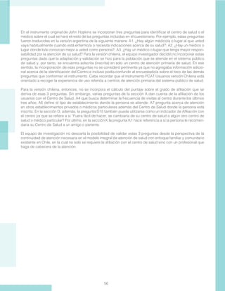 56
En el instrumento original de John Hopkins se incorporan tres preguntas para identificar el centro de salud o el
médico sobre el cual se hará el resto de las preguntas incluidas en el cuestionario. Por ejemplo, estas preguntas
fueron traducidas en la versión argentina de la siguiente manera: A1. ¿Hay algún médico/a o lugar al que usted
vaya habitualmente cuando está enfermo/a o necesita indicaciones acerca de su salud?; A2. ¿Hay un médico o
lugar donde lo/a conozcan mejor a usted como persona?; A3. ¿Hay un médico o lugar que tenga mayor respon-
sabilidad por la atención de su salud? Para la versión chilena, el equipo investigador decidió no incorporar estas
preguntas dado que la adaptación y validación se hizo para la población que se atiende en el sistema público
de salud y, por tanto, se encuentra adscrita (inscrita) en solo un centro de atención primaria de salud. En ese
sentido, la incorporación de esas preguntas no se consideró pertinente ya que no agregaba información adicio-
nal acerca de la identificación del Centro e incluso podía confundir al encuestado/a sobre el foco de las demás
preguntas que conforman el instrumento. Cabe recordar que el instrumento PCAT Usuarios versión Chilena está
orientado a recoger la experiencia de uso referida a centros de atención primaria del sistema público de salud.
Para la versión chilena, entonces, no se incorpora el cálculo del puntaje sobre el grado de afiliación que se
deriva de esas 3 preguntas. Sin embargo, varias preguntas de la sección A dan cuenta de la afiliación de los
usuarios con el Centro de Salud: A4 que busca determinar la frecuencia de visitas al centro durante los últimos
tres años; A6 define el tipo de establecimiento donde la persona se atiende; A7 pregunta acerca de atención
en otros establecimientos privados o médicos particulares además del Centro de Salud donde la persona está
inscrita. En la sección D, además, la pregunta D15 también puede utilizarse como un indicador de Afiliación con
el centro ya que se refiere a si “Fuera fácil de hacer, se cambiaría de su centro de salud a algún otro centro de
salud o médico particular? Por último, en la sección K la pregunta K1 hace referencia a si la persona le recomen-
daría su Centro de Salud a un amigo o pariente.
El equipo de investigación no descarta la posibilidad de validar estas 3 preguntas desde la perspectiva de la
continuidad de atención necesaria en el modelo integral de atención de salud con enfoque familiar y comunitario
existente en Chile, en la cual no solo se requiere la afiliación con el centro de salud sino con un profesional que
haga de cabecera de la atención.
 