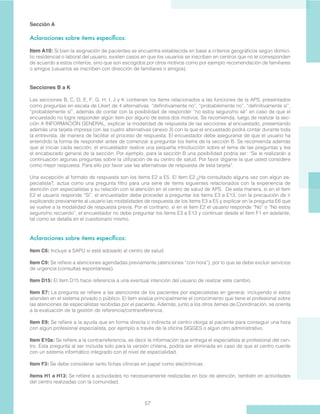 57
Sección A
Aclaraciones sobre ítems específicos:
Item A10: Si bien la asignación de pacientes se encuentra establecida en base a criterios geográficos según domici-
lio residencial o laboral del usuario, existen casos en que los usuarios se inscriben en centros que no le corresponden
de acuerdo a estos criterios, sino que son escogidos por otros motivos como por ejemplo recomendación de familiares
o amigos (usuarios se inscriben con dirección de familiares o amigos).
Secciones B a K
Las secciones B, C, D, E, F, G, H, I, J y K contienen los ítems relacionados a las funciones de la APS, presentados
como preguntas en escala de Likert de 4 alternativas: “definitivamente no”, “probablemente no”, “definitivamente sí”,
“probablemente sí”, además de contar con la posibilidad de responder “no estoy seguro/no sé” en caso de que el
encuestado no logre responder algún ítem por alguno de estos dos motivos. Se recomienda, luego de realizar la sec-
ción A INFORMACIÓN GENERAL, explicar la modalidad de respuesta de las secciones al encuestado, presentando
además una tarjeta impresa con las cuatro alternativas (anexo 3) con la que el encuestado podrá contar durante toda
la entrevista, de manera de facilitar el proceso de respuesta. El encuestador debe asegurarse de que el usuario ha
entendido la forma de responder antes de comenzar a preguntar los ítems de la sección B. Se recomienda además
que al iniciar cada sección, el encuestador realice una pequeña introducción sobre el tema de las preguntas y lea
el encabezado general de la sección. Por ejemplo, para la sección B una posibilidad podría ser: “Se le realizarán a
continuación algunas preguntas sobre la utilización de su centro de salud. Por favor dígame la que usted considere
como mejor respuesta. Para ello por favor use las alternativas de respuesta de esta tarjeta”.
Una excepción al formato de respuesta son los ítems E2 a E5. El ítem E2 ¿Ha consultado alguna vez con algún es-
pecialista?, actúa como una pregunta filtro para una serie de ítems siguientes relacionados con la experiencia de
atención con especialistas y su relación con la atención en el centro de salud de APS. De esta manera, si en el ítem
E2 el usuario responde “Sí”, el encuestador debe proceder a preguntar los ítems E3 a E13, con la precaución de ir
explicando previamente al usuario las modalidades de respuesta de los ítems E3 a E5 y explicar en la pregunta E6 que
se vuelve a la modalidad de respuesta previa. Por el contrario, si en el ítem E2 el usuario responde “No” o “No estoy
seguro/no recuerdo”, el encuestador no debe preguntar los ítems E3 a E13 y continuar desde el ítem F1 en adelante,
tal como se detalla en el cuestionario mismo.
Aclaraciones sobre ítems específicos:
Item C6: Incluye a SAPU si está adosado al centro de salud.
Item C9: Se refiere a atenciones agendadas previamente (atenciones “con hora”), por lo que se debe excluir servicios
de urgencia (consultas espontáneas).
Item D15: El ítem D15 hace referencia a una eventual intención del usuario de realizar este cambio.
Item E7: La pregunta se refiere a las atenciones de los pacientes por especialistas en general, incluyendo si estos
atienden en el sistema privado o público. El ítem evalúa principalmente el conocimiento que tiene el profesional sobre
las atenciones de especialistas recibidas por el paciente. Además, junto a los otros itemes de Coordinación, se orienta
a la evaluación de la gestión de referencia/contrareferencia.
Item E9: Se refiere a la ayuda que en forma directa o indirecta el centro otorga al paciente para conseguir una hora
con algún profesional especialista, por ejemplo a través de la oficina SIGGES o algún otro administrativo.
Item E10a: Se refiere a la contrarreferencia, es decir la información que entrega el especialista al profesional del cen-
tro. Esta pregunta al ser incluida solo para la versión chilena, podría ser eliminada en caso de que el centro cuente
con un sistema informático integrado con el nivel de especialidad.
Item F3: Se debe considerar tanto fichas clínicas en papel como electrónicas.
Items H1 a H13: Se refiere a actividades no necesariamente realizadas en box de atención, también en actividades
del centro realizadas con la comunidad.
 