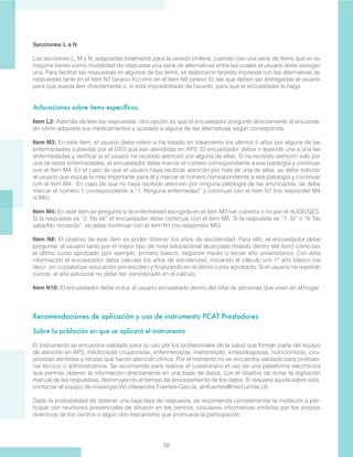 58
Secciones L a N
Las secciones L, M y N, adaptadas totalmente para la versión chilena, cuentan con una serie de ítems que en su
mayoría tienen como modalidad de respuesta una serie de alternativas entre las cuales el usuario debe escoger
una. Para facilitar las respuestas en algunos de los ítems, se elaboraron tarjetas impresas con las alternativas de
respuestas tanto en el ítem N7 (anexo 4) como en el ítem N9 (anexo 5), las que deben ser entregadas al usuario
para que pueda leer directamente o, si está imposibilitado de hacerlo, para que el encuestador lo haga.
Aclaraciones sobre ítems específicos:
Item L2: Además de leer las respuestas, otra opción es que el encuestador pregunte directamente al encuesta-
do cómo adquiere sus medicamentos y ajustarlo a alguna de las alternativas según corresponda.
Item M3: En este ítem, el usuario debe referir si ha estado en tratamiento los últimos 5 años por alguna de las
enfermedades cubiertas por el GES que son atendidas en APS. El encuestador deber ir leyendo una a una las
enfermedades y verificar si el usuario ha recibido atención por alguna de ellas. Si ha recibido atención solo por
una de estas enfermedades, el encuestador debe marcar el número correspondiente a esa patología y continuar
con el ítem M4. En el caso de que el usuario haya recibido atención por más de una de ellas, se debe solicitar
al usuario que escoja la más importante para él y marcar el número correspondiente a esa patología y continuar
con el ítem M4. En caso de que no haya recibido atención por ninguna patología de las enunciadas, se debe
marcar el número 1 correspondiente a “1. Ninguna enfermedad” y continuar con el ítem N1 (no responder M4
ni M5).
Item M4: En este ítem se pregunta si la enfermedad escogida en el ítem M3 fue cubierta o no por el AUGE/GES.
Si la respuesta es “2. No sé” el encuestador debe continuar con el ítem M5. Si la respuesta es “1. Sí” o “9. No
sabe/No recuerda”, se debe continuar con el ítem N1 (no responder M5).
Item N8: El objetivo de este ítem es poder obtener los años de escolaridad. Para ello, el encuestador debe
preguntar al usuario tanto por el mayor tipo de nivel educacional alcanzado (listado dentro del ítem) como por
el último curso aprobado (por ejemplo, primero básico, segundo medio o tercer año universitario). Con esta
información el encuestador debe calcular los años de escolaridad, iniciando el cálculo con 1° año básico (es
decir, sin contabilizar educación pre-escolar) y finalizando en el último curso aprobado. Si el usuario ha repetido
cursos, el año adicional no debe ser considerado en el cálculo.
Item N10: El encuestador debe incluir al usuario encuestado dentro del total de personas que viven en el hogar.
 
Recomendaciones de aplicación y uso de instrumento PCAT Prestadores
Sobre la población en que se aplicará el instrumento
El instrumento se encuentra validado para su uso por los profesionales de la salud que forman parte del equipo
de atención en APS: médicos/as cirujanos/as, enfermeros/as, matrones/as, kinesiólogos/as, nutricionistas, ciru-
janos/as dentistas y otro/as que hacen atención clínica. Por el momento no se encuentra validado para profesio-
nal técnico o administrativos. Se recomienda para realizar el cuestionario el uso de una plataforma electrónica
que permita obtener la información directamente en una base de datos, con el objetivo de evitar la digitación
manual de las respuestas, disminuyendo el tiempo de procesamiento de los datos. Si requiere ayuda sobre esto,
contactar al equipo de investigación (Alejandra Fuentes-García; amfuentes@med.uchile.cl)
Dado la probabilidad de obtener una baja tasa de respuesta, se recomienda complementar la invitación a par-
ticipar con reuniones presenciales de difusión en los centros, circulares informativas emitidas por los propios
directivos de los centros o algún otro mecanismo que promueva la participación.
 