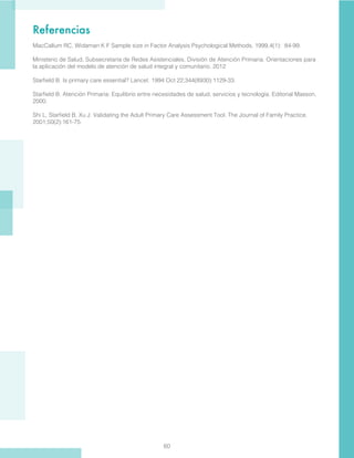 60
Referencias
MacCallum RC, Widaman K F Sample size in Factor Analysis Psychological Methods, 1999,4(1): 84-99.
Ministerio de Salud, Subsecretaría de Redes Asistenciales, División de Atención Primaria. Orientaciones para
la aplicación del modelo de atención de salud integral y comunitario. 2012
Starfield B. Is primary care essential? Lancet. 1994 Oct 22;344(8930):1129-33.
Starfield B. Atención Primaria: Equilibrio entre necesidades de salud, servicios y tecnología. Editorial Masson,
2000.
Shi L, Starfield B, Xu J. Validating the Adult Primary Care Assessment Tool. The Journal of Family Practice.
2001;50(2):161-75.
 