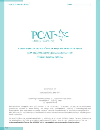 CL-PCAT-AE-VERSIÓN CHILENA FOLIO
AE2
CUESTIONARIO DE VALORACIÓN DE LA ATENCION PRIMARIA DE SALUD
PARA USUARIOS ADULTOS (Consumer-client survey)©
VERSION CHILENA- EXTENSA
Desarrollado por
Barbara Starfield, MD, MPH
© Primary Care Policy Center for Underserved Populations
Johns Hopkins University, 1998
All rights reserved
El cuestionario PRIMARY CARE ASSESSMENT TOOL – EXPANDED VERSION – PROVIDER fue desarrollado
por Barbara Starfield, MD, MPH, primary Care Policy Center, Johns Hopkins University, School of Hygiene and
Public Health. Este instrumento no puede utilizarse fuera de este estudio sin la autorización del grupo PCAT.
Más información: http://www.jhsph.edu/research/centers-and-institutes/johns-hopkins-primary-care-policy-cen-
ter/pca_tools.html
La versión chilena fue adaptada y validada por un equipo de la Escuela de Salud Pública, Facultad de Medicina
de la Universidad de Chile, en el contexto del proyecto Fonis SA13I20190 cuya investigadora principal fue
Alejandra Fuentes-García. Tel: +56229789514 correo electrónico amfuentes@med.uchile.cl
 