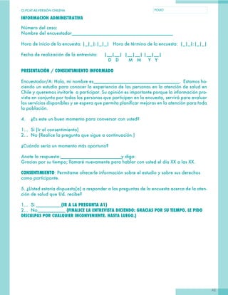 CL-PCAT-AE-VERSIÓN CHILENA FOLIO
AE
INFORMACION ADMINISTRATIVA
Número del caso: 	
Nombre del encuestador________________________________________
Hora de inicio de la encuesta: |_|_|:|_|_| Hora de término de la encuesta: |_|_|:|_|_|
Fecha de realización de la entrevista: |__|__| |__|__| |__|__|
D D M M Y Y
PRESENTACIÓN / CONSENTIMIENTO INFORMADO
Encuestador/A: Hola, mi nombre es__________________________________. Estamos ha-
ciendo un estudio para conocer la experiencia de las personas en la atención de salud en
Chile y queremos invitarle a participar. Su opinión es importante porque la información pro-
vista en conjunto por todas las personas que participen en la encuesta, servirá para evaluar
los servicios disponibles y se espera que permita planificar mejoras en la atención para toda
la población.
4. ¿Es este un buen momento para conversar con usted?
1… Si (Ir al consentimiento)
2… No (Realice la pregunta que sigue a continuación.)
¿Cuándo sería un momento más oportuno?
Anote la respuesta:________________________y diga:
Gracias por su tiempo; llamaré nuevamente para hablar con usted el día XX a las XX.
CONSENTIMIENTO: Permítame ofrecerle información sobre el estudio y sobre sus derechos
como participante.
5. ¿Usted estaría dispuesto(a) a responder a las preguntas de la encuesta acerca de la aten-
ción de salud que Ud. recibe?
1… Si __________(IR A LA PREGUNTA A1)
2… No___________ (FINALICE LA ENTREVISTA DICIENDO: GRACIAS POR SU TIEMPO. LE PIDO
DISCULPAS POR CUALQUIER INCONVENIENTE. HASTA LUEGO.)
 
