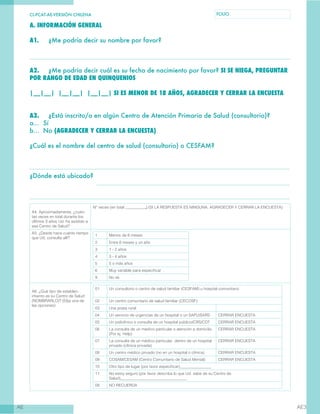 CL-PCAT-AE-VERSIÓN CHILENA FOLIO
AE AE3
A. INFORMACIÓN GENERAL
A1.	 ¿Me podría decir su nombre por favor?
A2.	 ¿Me podría decir cuál es su fecha de nacimiento por favor? SI SE NIEGA, PREGUNTAR
POR RANGO DE EDAD EN QUINQUENIOS
|__|__| |__|__| |__|__| SI ES MENOR DE 18 AÑOS, AGRADECER Y CERRAR LA ENCUESTA
A3.	 ¿Está inscrito/a en algún Centro de Atención Primaria de Salud (consultorio)?
a… Sí
b… No (AGRADECER Y CERRAR LA ENCUESTA)
¿Cuál es el nombre del centro de salud (consultorio) o CESFAM?
¿Dónde está ubicado?
A4. Aproximadamente, ¿cuán-
tas veces en total durante los
últimos 3 años Ud. ha asistido a
ese Centro de Salud?
N° veces (en total .) (SI LA RESPUESTA ES NINGUNA, AGRADECER Y CERRAR LA ENCUESTA)
A5. ¿Desde hace cuánto tiempo
que Ud. consulta allí?
1 Menos de 6 meses
2 Entre 6 meses y un año
3 1 - 2 años
4 3 - 4 años
5 5 o más años
6 Muy variable para especificar
9 No sé
A6. ¿Qué tipo de establec-
imiento es su Centro de Salud
(NOMBRARLO)? (Elija una de
las opciones)
01 Un consultorio o centro de salud familiar (CESFAM) u hospital comunitario
02 Un centro comunitario de salud familiar (CECOSF)
03 Una posta rural
04 Un servicio de urgencias de un hospital o un SAPU/SARS CERRAR ENCUESTA
05 Un policlínico o consulta de un hospital público/CRS/CDT CERRAR ENCUESTA
06 La consulta de un médico particular o atención a domicilio
(Por ej. Help)
CERRAR ENCUESTA
07 La consulta de un médico particular, dentro de un hospital
privado (clínica privada)
CERRAR ENCUESTA
08 Un centro médico privado (no en un hospital o clínica) CERRAR ENCUESTA
09 COSAM/CESAM (Centro Comunitario de Salud Mental) CERRAR ENCUESTA
10 Otro tipo de lugar (por favor especificar)________________
11 No estoy seguro (por favor describa lo que Ud. sabe de su Centro de
Salud)__________________________________
09 NO RECUERDA
 
