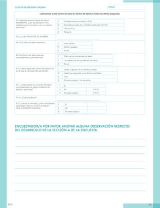 CL-PCAT-AE-VERSIÓN CHILENA FOLIO
AEAE4
Llamaremos a este centro de salud su Centro de Salud en todas las demás preguntas.
A7. Además de este Centro de Salud
(NOMBRAR), ¿Ud. se atiende en otro
establecimiento privado o con un médico
particular?
1 Establecimiento privado (a A7a)
2 Consulta privada de un médico particular (a A7a)
3 Otro (a A7a)
4 Ninguno
A7a. ¿Cuál? REGISTRE EL NOMBRE
____________________________________________
A8. Su Centro de Salud atiende a
1 Solo adultos
2 Niños y adultos
3 No sé
A9. Su Centro de Salud atiende
principalmente a personas con
1 Solo ciertos problemas de salud
2 La mayoría de los problemas de salud
3 No sé
A10. Usted eligió ese Centro de Salud o es
en el que le corresponde atenderse?
1 Usted o alguien de su familia lo eligió
2 Usted fue asignado a ese Centro de Salud
3 Otro
9 No estoy seguro / no recuerdo
A11. ¿Usted asiste a su Centro de Salud
principalmente por algún problema de
salud en particular?
1 Sí
2 No A A12
9 No estoy seguro A A12
A11a. ¿Cuál problema?
____________________________________________
A12. Cuando lo necesita, ¿tiene dificultades
para llegar hasta su Centro de Salud?
(SOLO VERSIÓN CHILENA)
1 Sí
2 No
9 No estoy seguro
ENCUESTADOR/A POR FAVOR ANOTAR ALGUNA OBSERVACIÓN RESPECTO
DEL DESARROLLO DE LA SECCIÓN A DE LA ENCUESTA
 