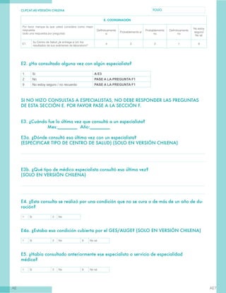 CL-PCAT-AE-VERSIÓN CHILENA FOLIO
AE AE7
E. COORDINACIÓN
Por favor marque la que usted considere como mejor
respuesta
(solo una respuesta por pregunta)
DefInitivamente
sí
Probablemente sí
Probablemente
no
Definitivamente
no
No estoy
seguro/
No sé
E1
Su Centro de Salud ¿le entrega a Ud. los
resultados de sus exámenes de laboratorio?
4 3 2 1 9
E2. ¿Ha consultado alguna vez con algún especialista?
1 Sì A E3
2 No PASE A LA PREGUNTA F1
9 No estoy seguro / no recuerdo PASE A LA PREGUNTA F1
SI NO HIZO CONSULTAS A ESPECIALISTAS, NO DEBE RESPONDER LAS PREGUNTAS
DE ESTA SECCIÓN E. POR FAVOR PASE A LA SECCIÓN F.
E3. ¿Cuándo fue la última vez que consultó a un especialista?
		 Mes:________ Año:________
E3a. ¿Dónde consultó esa última vez con un especialista?
(ESPECIFICAR TIPO DE CENTRO DE SALUD) (SOLO EN VERSIÓN CHILENA)
E3b. ¿Qué tipo de médico especialista consultó esa última vez?
(SOLO EN VERSIÓN CHILENA)
E4. ¿Esta consulta se realizó por una condición que no se cura o de más de un año de du-
ración?
1 Sí 2 No
E4a. ¿Estaba esa condición cubierta por el GES/AUGE? (SOLO EN VERSIÓN CHILENA)
1 Sí 2 No 9 No sé
E5. ¿Había consultado anteriormente ese especialista o servicio de especialidad
médica?	
1 Sí 2 No 9 No sé
 