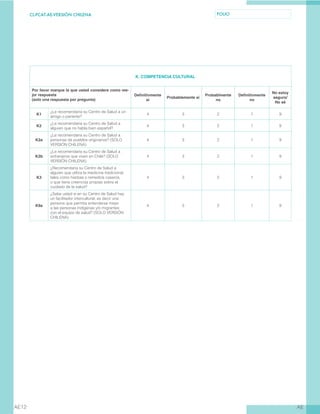 CL-PCAT-AE-VERSIÓN CHILENA FOLIO
AEAE12
K. COMPETENCIA CULTURAL
Por favor marque la que usted considere como me-
jor respuesta
(solo una respuesta por pregunta)
Definitivmente
sí
Probablemente sí
Probablmente
no
Definitivmente
no
No estoy
seguro/
No sé
K1
¿Le recomendaría su Centro de Salud a un
amigo o pariente?
4 3 2 1 9
K2
¿Le recomendaría su Centro de Salud a
alguien que no habla bien español?
4 3 2 1 9
K2a
¿Le recomendaría su Centro de Salud a
personas de pueblos originarios? (SOLO
VERSIÓN CHILENA)
4 3 2 1 9
K2b
¿Le recomendaría su Centro de Salud a
extranjeros que viven en Chile? (SOLO
VERSIÓN CHILENA)
4 3 2 1 9
K3
¿Recomendaría su Centro de Salud a
alguien que utiliza la medicina tradicional,
tales como hierbas o remedios caseros,
o que tiene creencias propias sobre el
cuidado de la salud?
4 3 2 1 9
K9a
¿Sabe usted si en su Centro de Salud hay
un facilitador intercultural, es decir una
persona que permita entenderse mejor
a las personas indígenas y/o migrantes
con el equipo de salud? (SOLO VERSIÓN
CHILENA)
4 3 2 1 9
 