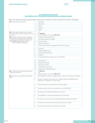 CL-PCAT-AE-VERSIÓN CHILENA FOLIO
AEAE14
M. EVALUACION DE SU SALUD
(ESTE MÓDULO ESTÁ TOTALMENTE ADAPTADO PARA LA VERSIÓN CHILENA)
Estas son algunas preguntas generales acerca de su salud. Por favor seleccione la mejor respuesta.
M1. Usted diría que su salud es: 1. Excelente
2. Muy buena
3. Buena
4. Regular
5. Mala
M2. ¿Tiene algún problema físico, mental o
emocional que ha durado o pueda durar más
de un año
1	 Si
2	 No (IR A N1)
9	 No estoy seguro / No recuerda (IR a N1)
M3. Durante los últimos 5 años, ¿ha estado
en tratamiento por algunas de las siguientes
enfermedades? SI ES MÁS DE UNA, ELIJA
LA MÁS IMPORTANTE PARA USTED
(SOLO VERSIÓN CHILENA)
1. Ninguna enfermedad (IR A N1)
2. Artrosis de caderas y/o rodillas
3. Asma bronquial
4. Cálculo de vesícula
5. Consumo perjudicial y/o dependencia de alcohol y drogas
6. Depresión
7. Diabetes Mellitus tipo II
8. Enfermedad de Parkinson
9. Epilepsia
10. Enfermedad pulmonar obstructiva crónica (EPOC)
11. Hipotiroidismo
12. Hipertensión arterial
13. Neumonia >65 años
14. Insuficiencia renal crónica
15. Erradicación Helicobacter pylori
M4. ¿El tratamiento de esta enfermedad fue
cubierto por el AUGE?
1	 Si (IR A N1)
2	 No
9	 No estoy seguro / No recuerda (IR a N1)
M5. ¿Por qué no fue cubierto por el AUGE/
GES?
1.
Prefirió elegir otro médico o establecimiento, o seguir con su médico de siempre
2. Decidió no esperar para acceder a la consulta a través del AUGE/GES, para
solucionar su problema con mayor rapidez
3. Pensó que la atención AUGE podía ser de baja calidad
4. Su plan de salud cubría su necesidad mejor que el AUGE/GES
5. El trámite para acceder al AUGE/GES es muy difícil
6. El AUGE/GES no cubría las necesidades de la enfermedad
7. Su médico no le informó que su enfermedad estaba cubierta por el AUGE
8. No pertenezco al tramo de edad que está cubierto por el AUGE
9. Su médico le recomendó no atenderse por el AUGE
 