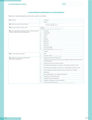 CL-PCAT-AE-VERSIÓN CHILENA FOLIO
AE AE15
N. CARACTERÍSTICAS DEMOGRÁFICAS / SOCIOECONÓMICAS
Estas son varias preguntas acerca de usted y su familia:
N1. Es usted: Hombre
Mujer
N2. ¿Cuál es su fecha de nacimiento?: 	| | | | | | | | |
	 D D M M Y Y
N3. ¿En qué ciudad y comuna vive? Ciudad: .
Comuna:____________________________
N4. ¿Con cuál de las siguientes etnias se identifica usted?
(LEER ALTERNATIVAS DE RESPUESTA)
1. Alacalufe
2. Atacameño
3. Aimara
4. Colla
5. Diaguita
6. Mapuche
7. Quechua
8. Rapa Nui
9. Yámana (yagán)
10. Otra (Especificar)_________________
Ninguna
N5. ¿En qué país nació usted?: 1. Chile
2. Otro país Cuál?___________________
N7. ¿Cuál es su situación laboral actual?
(MOSTRAR TARJETA N7)
0. Trabaja recibiendo remuneración
1.
Trabaja pero no recibe remuneración (por ejemplo negocio familiar, práctica
no remunerada)
2. Trabaja pero está con licencia médica
3. No trabaja (desempleado o cesante) y recibe algún subsidio o renta
4. No trabaja (desempleado o cesante) y no recibe algún subsidio o renta
5. Hace trabajos del hogar (dueña de casa/ cuidador de un familiar)
6. Estudiante
7. Está incapacitado o con invalidez permanente
8. Jubilado por razones de edad
9. Jubilado de forma anticipada
10. Jubilado y trabajando remuneradamente
11. Otra situación (Especificar)______________________________
 