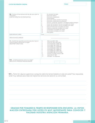 CL-PCAT-AE-VERSIÓN CHILENA FOLIO
AEAE16
N8. ¿Cuál es el nivel educacional más alto que usted ha
alcanzado?
(LEER ALTERNATIVA DE RESPUESTAS)
1.	 Sin estudios formales
2.	 Educación básica
3.	 Educación preparatoria
4.	 Humanidades
5.	 Educación media científico-humanista
6.	 Educación media técnico-profesional
7.	 Técnica, comercial, industrial o normalista (sistema antiguo)
8.	 Centro de Formación Técnica incompleta (sin título)
9.	 Centro de Formación Técnica completa (con título)
10.	 Instituto Profesional incompleta (sin título)
11.	 Instituto profesional completa (con título)
12.	 Universitaria incompleta (sin título)
13.	 Universitaria completa (con título)
14.	 Post grados
ESPECIFICAR CURSO Curso__________________________
AÑOS DE ESCOLARIDAD _______________________________
N9. ¿Cuál de las siguientes opciones describe mejor el
nivel de ingreso mensual de su hogar?
(MOSTRAR TARJETA N9)
0.	 Menos de $241.000
1.	 Entre 241.000 y $276.953
2.	 Entre $276.954 y $369.165
3.	 Entre $369.166 y $408.774
4.	 Entre $408.775 y $536.898
5.	 Entre $536.899 y $565.754
6.	 Entre $565.755 y $698.501
7.	 Entre $698.502 y $905.398
8.	 Entre $905.399 y $1.514.863
9.	 Entre $1.514.864 y $3.247.566
10.	 Sobre $3.247.566
11.	 No sabe / no responde
N10 . ¿Cuántas personas viven en su hogar?
(INCLUYA AL PROPIO/A ENCUESTADO/A)
N11. ¿Tiene Ud. alguna sugerencia o pregunta sobre los temas tratados en esta encuesta? Sus respuestas
serán muy valiosas para tratar de mejorar los servicios de salud en su comunidad.
GRACIAS POR TOMARSE EL TIEMPO DE RESPONDER ESTA ENCUESTA. LA INFOR-
MACIÓN ENTREGADA POR USTED ES MUY IMPORTANTE PARA CONOCER Y
VALORAR NUESTRA ATENCIÓN PRIMARIA.
 