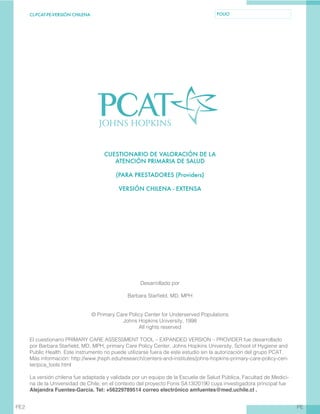CL-PCAT-PE-VERSIÓN CHILENA FOLIO
PEPE2
CUESTIONARIO DE VALORACIÓN DE LA
ATENCIÓN PRIMARIA DE SALUD
(PARA PRESTADORES (Providers)
VERSIÓN CHILENA - EXTENSA
Desarrollado por
Barbara Starfield, MD, MPH
© Primary Care Policy Center for Underserved Populations
Johns Hopkins University, 1998
All rights reserved
El cuestionario PRIMARY CARE ASSESSMENT TOOL – EXPANDED VERSION – PROVIDER fue desarrollado
por Barbara Starfield, MD, MPH, primary Care Policy Center, Johns Hopkins University, School of Hygiene and
Public Health. Este instrumento no puede utilizarse fuera de este estudio sin la autorización del grupo PCAT.
Más información: http://www.jhsph.edu/research/centers-and-institutes/johns-hopkins-primary-care-policy-cen-
ter/pca_tools.html
La versión chilena fue adaptada y validada por un equipo de la Escuela de Salud Pública, Facultad de Medici-
na de la Universidad de Chile, en el contexto del proyecto Fonis SA13I20190 cuya investigadora principal fue
Alejandra Fuentes-García. Tel: +56229789514 correo electrónico amfuentes@med.uchile.cl .
 