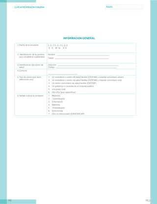 CL-PCAT-PE-VERSIÓN CHILENA FOLIO
PE PE3
INFORMACION GENERAL
1.	Fecha de la encuesta | | | | | | | | |
D D M M A A
2.	Identificación de la persona
que completa el cuestionario
Nombre: _______________________________________________________
Cargo: ________________________________________________________
3.	Identificación del centro de
salud
Dirección: _______________________________________________________________
Código: _______________________________________________________________
4.	Comuna
______________________________
5.	Tipo de centro (por favor
seleccione uno)
1.	 Un consultorio o centro de salud familiar (CESFAM) u hospital comunitario urbano
2.	 Un consultorio o centro de salud familiar (CESFAM) u hospital comunitario rural
3.	 Un centro comunitario de salud familiar (CECOSF)
4.	 Un policlínico o consulta de un hospital público
5.	 una posta rural
6.	 Otro (Por favor especificar)
6.	Señale cuál es su profesión 1.	 Médico/a
2.	 Odontólogo/a
3.	 Enfermera/o
4.	 Matrón/a
5.	 Kinesiólogo/a
6.	 Nutricionista
7.	 Otro no mencionado (ESPECIFICAR)
 