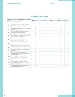 CL-PCAT-PE-VERSIÓN CHILENA FOLIO
PEPE6
D. CONTINUIDAD DE LA ATENCION
Por favor marque la que usted considere como mejor
respuesta
(solo una respuesta por pregunta)
Definitivamente
sí
Probablemente
sí
Probablemente
no
Definitivamente
no
No estoy
seguro/
No sé
D1
En su centro de salud, ¿son los usuarios
atendidos por el mismo médico cada vez
que consultan?
4 3 2 1 9
D2
¿Entiende usted las preguntas que le hacen sus
pacientes?
4 3 2 1 		 9
D3
¿Cree usted que sus pacientes entienden lo
que usted les dice o les pregunta? 4 3 2 1 9
D4
Si un usuario tiene una duda o consulta, ¿puede
llamar por teléfono y hablar con el médico o el
profesional que le conoce mejor?
4 3 2 1 9
D5
¿Cree usted que le da a sus pacientes
suficiente tiempo para hablar de sus
preocupaciones o problemas?
4 3 2 1 9
D6
¿Cree usted que sus pacientes se sienten
cómodos hablando con usted de sus
preocupaciones o problemas?
4 3 2 1 9
D7
¿Cree usted que conoce a sus pacientes como
“personas”, además de como alguien que tiene
un problema de salud?
4 3 2 1 9
D8
¿Sabe usted con quién vive cada uno de sus
pacientes?
4 3 2 1 9
D9
¿Cree usted que conoce cuáles son los
problemas más importantes para los pacientes
que usted atiende?
4 3 2 1 9
D10
¿Cree usted que conoce la historia clínica
completa de cada uno de sus pacientes?
4 3 2 1 9
D11
¿Cree usted que conoce el empleo u ocupación
de cada uno de sus pacientes?
4 3 2 1 9
D12
¿Sabría usted si sus pacientes tuvieran
alguna dificultad para comprar o conseguir un
medicamento recetado?
4 3 2 1 9
D13
¿Conoce usted todos los medicamentos que
están tomando sus pacientes?
4 3 2 1 9
 