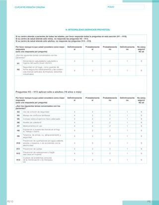 CL-PCAT-PE-VERSIÓN CHILENA FOLIO
PEPE10
H. INTEGRALIDAD (SERVICIOS PROVISTOS)
Si su centro atiende a pacientes de todas las edades, por favor responda todas la preguntas en esta sección (H1 – H18).
Si su centro de salud atiende sólo niños, no responda las preguntas H3 – H13.
Si su centro de salud atiende sólo adultos, no responda las preguntas H14 – H18.
Por favor marque la que usted considere como mejor
respuesta
(solo una respuesta por pregunta)
Definitivamente
sí
Probablemente
sí
Probablemente
no
Definitivamente
no
No estoy
seguro/
No sé
¿Son los siguientes temas conversados con los
pacientes?
H1
Alimentación saludable/no saludable e
higiene del sueño (buen dormir)
4 3 2 1 9
H2
Seguridad en el hogar, como guardar de
forma segura los medicamentos y las sustan-
cias tóxicas (artículos de limpieza, solventes
industriales)
4 3 2 1 9
Preguntas H3 – H13 aplican sólo a adultos (18 años o más)
Por favor marque la que usted considere como mejor
respuesta
(solo una respuesta por pregunta)
Definitivamente
sí
Probablemente
sí
Probablemente
no
Definitivamente
no
No estoy
seguro/
No sé
¿Son los siguientes temas conversados con los
pacientes?
H3 Uso de cinturón de seguridad 4 3 2 1 9
H4 Manejo de conflictos familiares 4 3 2 1 9
H5 Consejo sobre el ejercicio físico adecuado 4 3 2 1 9
H6 Niveles de colesterol 4 3 2 1 9
H7 Medicamentos en uso 4 3 2 1 9
H8
Exposición a sustancias tóxicas en el hog-
ar, trabajo o barrio
4 3 2 1 9
H9
Tenencia de armas, su almacenamiento y
seguridad
4 3 2 1 9
H10
Prevención de quemaduras por agua caliente,
estufas o braseros, o de accidentes con la
electricidad
4 3 2 1 9
H11 Prevención de caídas 4 3 2 1 9
H12
Prevención de osteoporosis o fragili-
dad ósea en mujeres
4 3 2 1 9
H13
Cuidado de problemas comunes
de la menstruación o la menopau-
sia
4 3 2 1 9
 